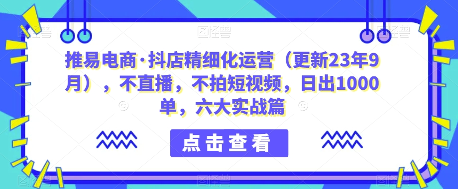 推易电商·抖店精细化运营（更新23年9月），不直播，不拍短视频，日出1000单，六大实战篇-中创网_分享创业资讯_网络项目资源