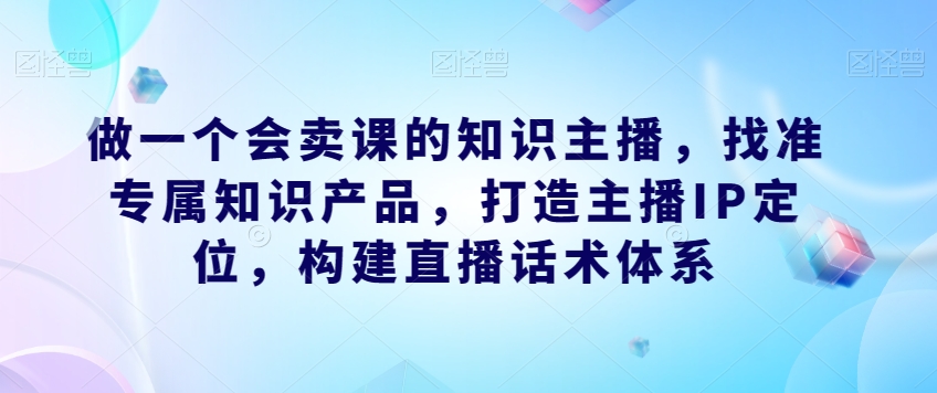 做一个会卖课的知识主播，找准专属知识产品，打造主播IP定位，构建直播话术体系-中创网_分享创业资讯_网络项目资源