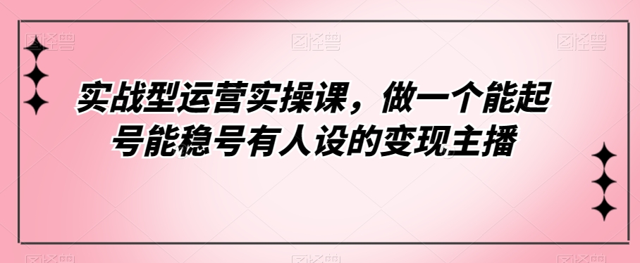 实战型经营实操课，做一个能养号能稳号有些人设置的转现网络主播-中创网_分享创业资讯_网络项目资源