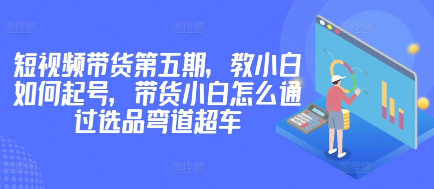 价值2980短视频带货第五期，教小白如何起号，带货小白怎么通过选品弯道超车-中创网_分享创业资讯_网络项目资源