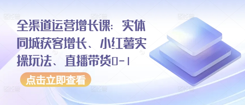 全渠道运营增长课：实体同城获客增长、小红薯实操玩法、直播带货0-1-中创网_分享创业资讯_网络项目资源