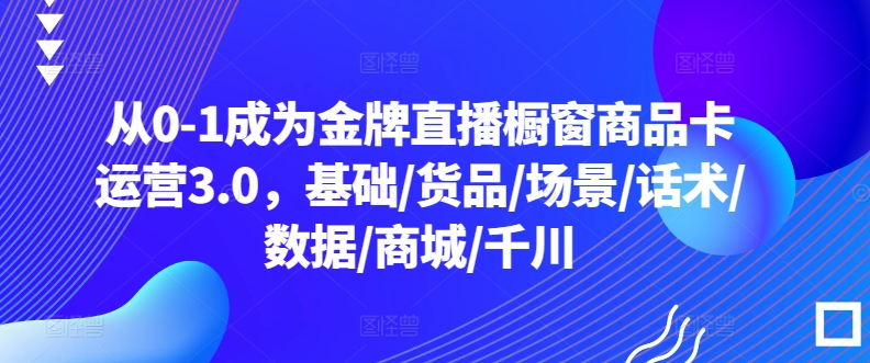 从0-1成为金牌直播橱窗商品卡运营3.0，基础/货品/场景/话术/数据/商城/千川-中创网_分享创业资讯_网络项目资源