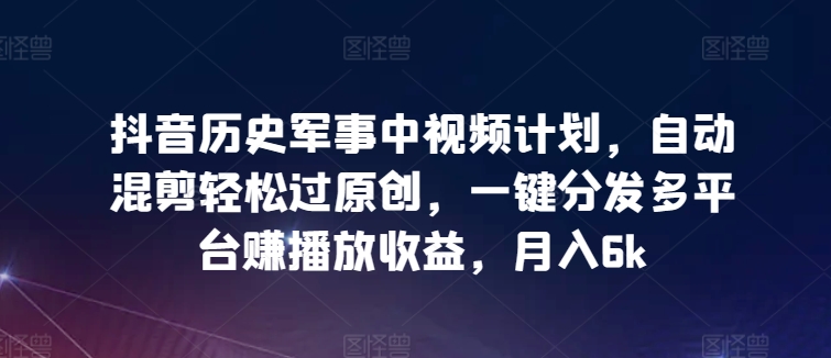 抖音历史军事中视频计划，自动混剪轻松过原创，一键分发多平台赚播放收益，月入6k【揭秘】-中创网_分享创业资讯_网络项目资源