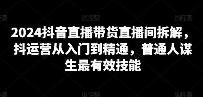 2024抖音直播带货直播间拆解，抖运营从入门到精通，普通人谋生最有效技能-中创网_分享创业资讯_网络项目资源