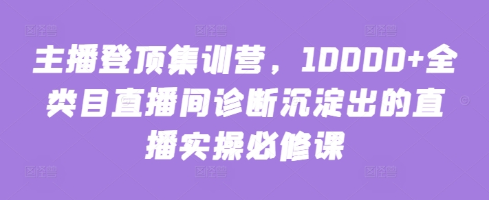 主播登顶集训营，10000+全类目直播间诊断沉淀出的直播实操必修课-中创网_分享创业资讯_网络项目资源