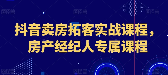 抖音卖房获客实战演练课程内容，房地产经纪人专享课程内容-中创网_分享创业资讯_网络项目资源