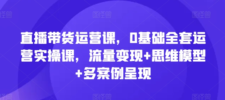 直播带货运营课，0基本整套经营实操课，数据流量变现 思维模型 多实例展现-中创网_分享创业资讯_网络项目资源