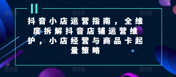 抖音小店运营指南，全维度拆解抖音店铺运营维护，小店经营与商品卡起量策略-中创网_分享创业资讯_网络项目资源