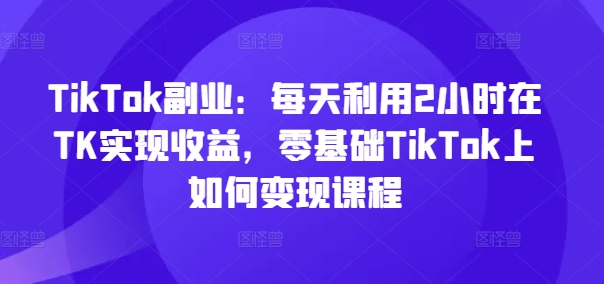 TikTok第二职业：每日运用2个小时在TK实现收益，零基础TikTok上如何盈利课程内容-中创网_分享创业资讯_网络项目资源