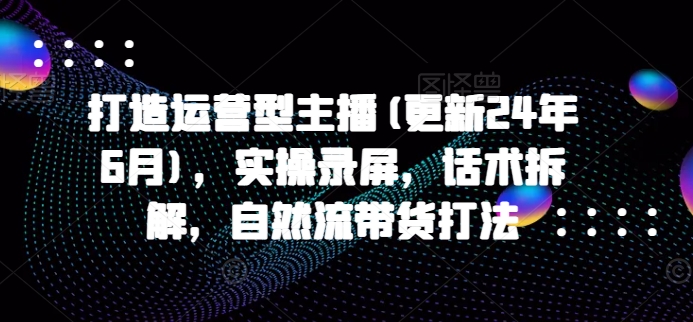 打造出经营型网络主播(升级24年7月)，实际操作屏幕录制，销售话术拆卸，自然流卖货玩法-中创网_分享创业资讯_网络项目资源