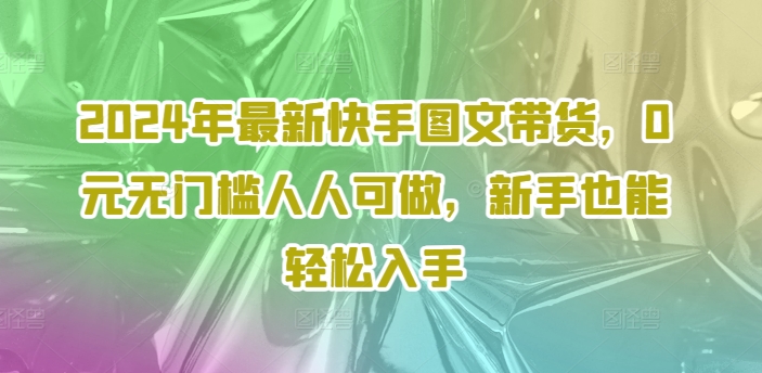 2024年全新快手视频图文并茂卖货，0元零门槛每个人能做，初学者都可以轻松下手-中创网_分享创业资讯_网络项目资源