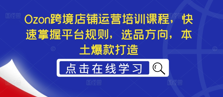 Ozon跨境电商店铺管理培训内容，快速上手运营规则，选款方位，当地爆款打造-中创网_分享创业资讯_网络项目资源