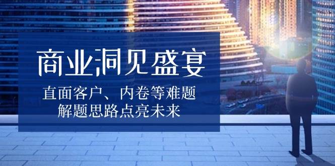 商业洞见盛宴，直面客户、内卷等难题，解题思路点亮未来-中创网_分享创业资讯_网络项目资源