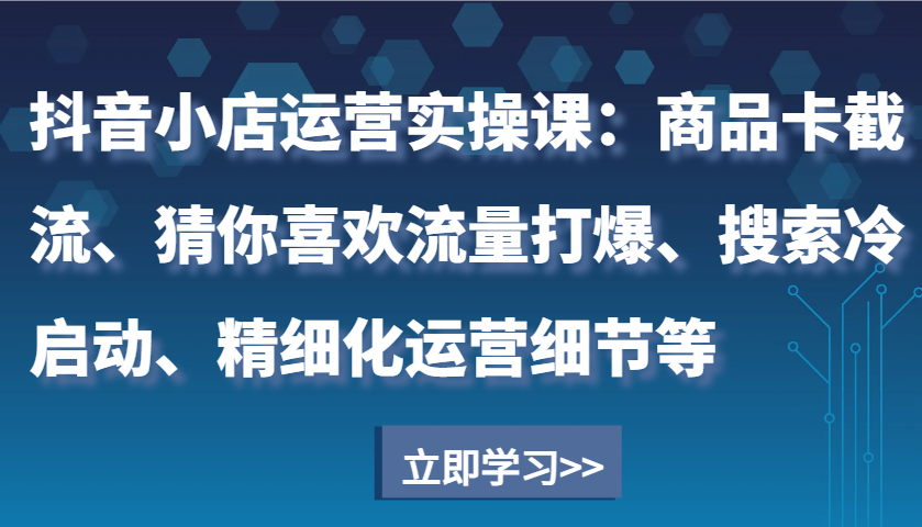 抖音小店运营实操课：商品卡截流、猜你喜欢流量打爆、搜索冷启动、精细化运营细节等-中创网_分享创业资讯_网络项目资源