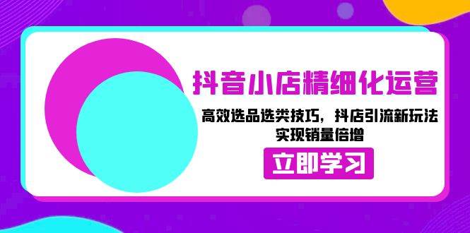 抖音小店精细化运营：高效选品选类技巧，抖店引流新玩法，实现销量倍增-中创网_分享创业资讯_网络项目资源