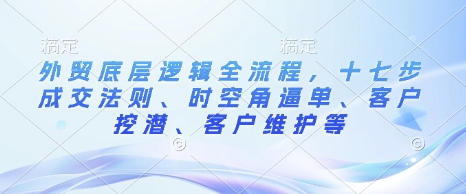 外贸底层逻辑全流程，十七步成交法则、时空角逼单、客户挖潜、客户维护等-中创网_分享创业资讯_网络项目资源