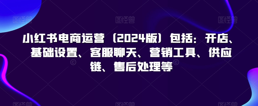 小红书电商运营（2024版）包括：开店、基础设置、客服聊天、营销工具、供应链、售后处理等-中创网_分享创业资讯_网络项目资源