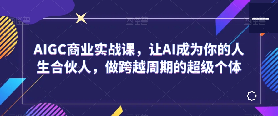 AIGC商业实战课，让AI成为你的人生合伙人，做跨越周期的超级个体-中创网_分享创业资讯_网络项目资源