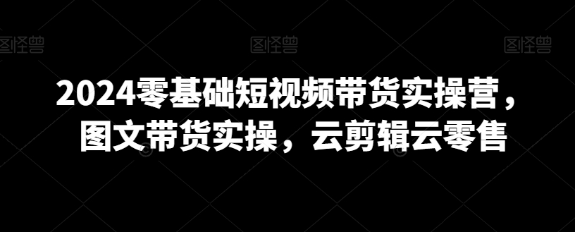 2024零基础短视频带货实操营，图文带货实操，云剪辑云零售-中创网_分享创业资讯_网络项目资源