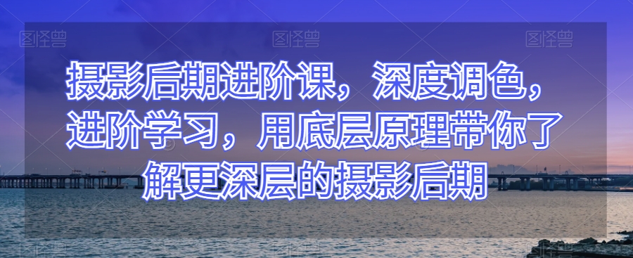 摄影后期进阶课，深度调色，进阶学习，用底层原理带你了解更深层的摄影后期-暖阳网-优质付费教程和创业项目大全-星仔副业