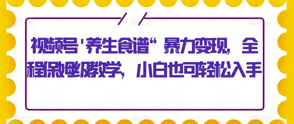 视频号’养生食谱“暴力变现，全程保姆级教学，小白也可轻松入手-中创网_分享创业资讯_网络项目资源