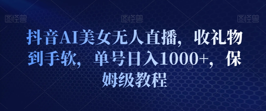 抖音AI美女无人直播，收礼物到手软，单号日入1000+，保姆级教程-中创网_分享创业资讯_网络项目资源