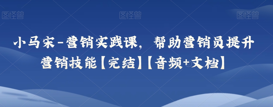 小马宋-营销实践课，帮助营销员提升营销技能【完结】【音频+文档】-暖阳网-优质付费教程和创业项目大全-星仔副业