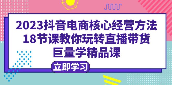 2023抖音电商核心经营方法：18节课教你玩转直播带货，巨量学精品课-中创网_分享创业资讯_网络项目资源