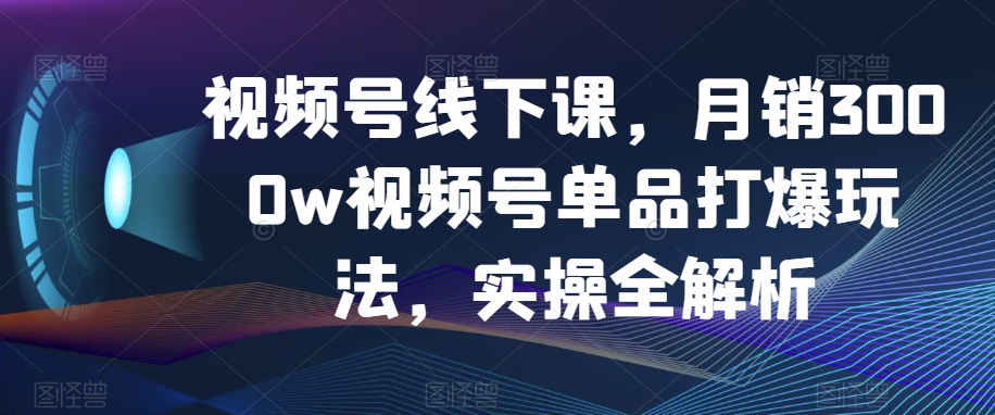 视频号线下课，月销3000w视频号单品打爆玩法，实操全解析-暖阳网-优质付费教程和创业项目大全-星仔副业