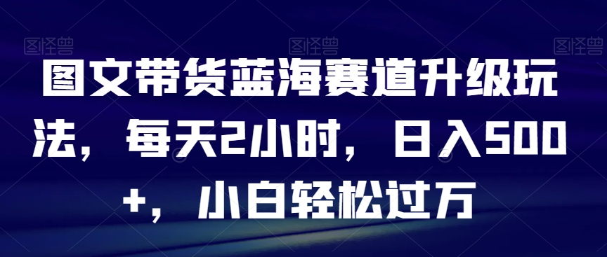 图文带货蓝海赛道升级玩法，每天2小时，日入500+，小白轻松过万-中创网_分享创业资讯_网络项目资源