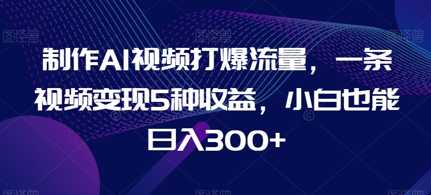 制作AI视频打爆流量，一条视频变现5种收益，小白也能日入300+【揭秘】-中创网_分享创业资讯_网络项目资源