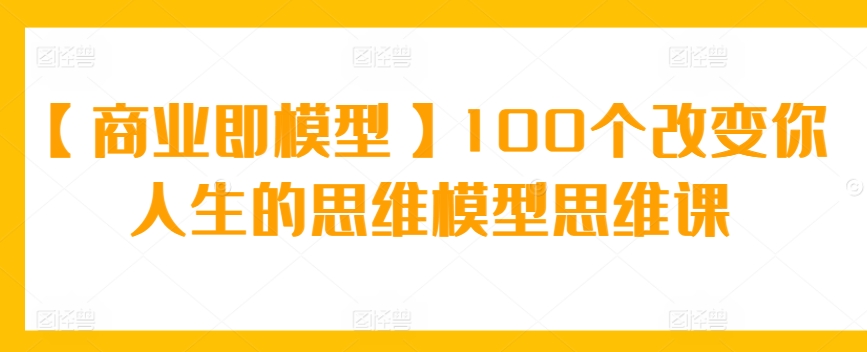 【商业即模型】100个改变你人生的思维模型思维课-中创网_分享创业资讯_网络项目资源