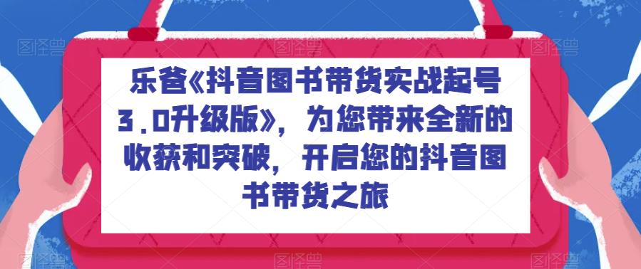 乐爸《抖音图书带货实战起号3.0升级版》，为您带来全新的得到和突破，进入你的抖音图书卖东西之旅-中创网_专注互联网创业,项目资源整合