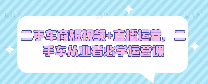 二手车商短视频+直播运营，二手车从业者必学运营课-中创网_分享创业资讯_网络项目资源