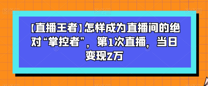 【直播王者】怎样成为直播间的绝对“掌控者”，第1次直播，当日变现2万-暖阳网-优质付费教程和创业项目大全-星仔副业