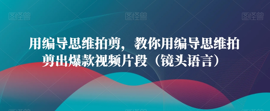 用编导思维拍剪，教你用编导思维拍剪出爆款视频片段（镜头语言）-中创网_分享创业资讯_网络项目资源