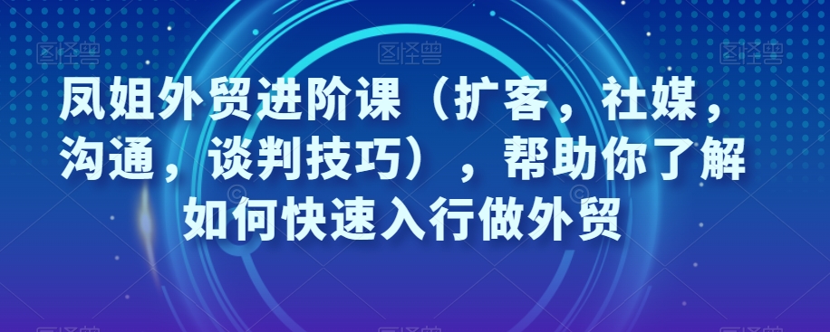 王熙凤出口外贸升阶课（拓客，社交媒体，沟通交流，谈判策略），帮助自己了解如何迅速入门做跨境电商-中创网_分享创业资讯_网络项目资源