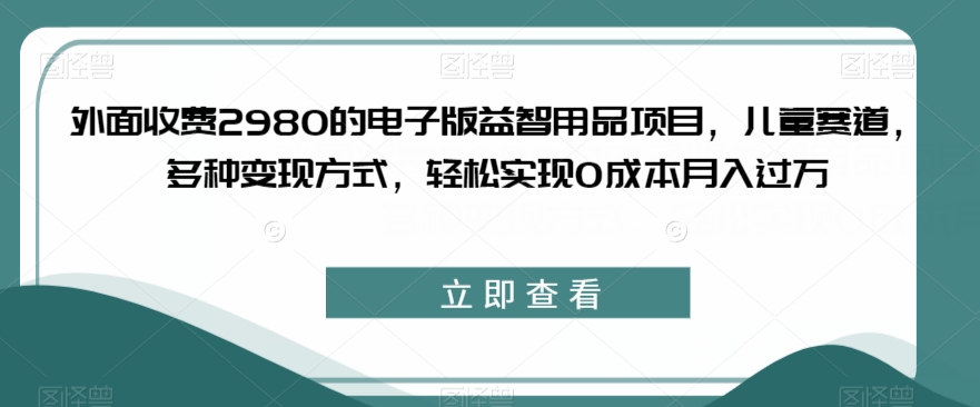 外面收费2980的电子版益智用品项目，儿童赛道，多种变现方式，轻松实现0成本月入过万【揭秘】-中创网_分享创业资讯_网络项目资源