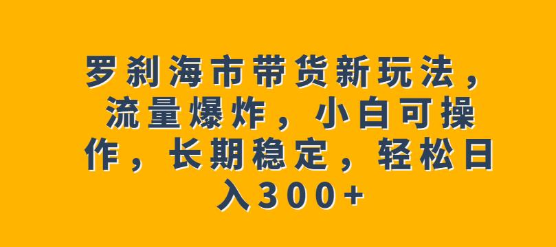 罗刹海市带货新玩法，流量爆炸，小白可操作，长期稳定，轻松日入300+【揭秘】-中创网_分享创业资讯_网络项目资源