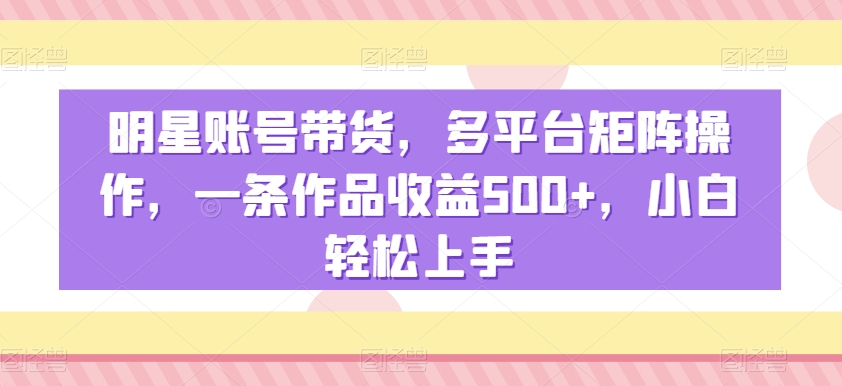 明星账号带货，多平台矩阵操作，一条作品收益500+，小白轻松上手【揭秘】-中创网_分享创业资讯_网络项目资源