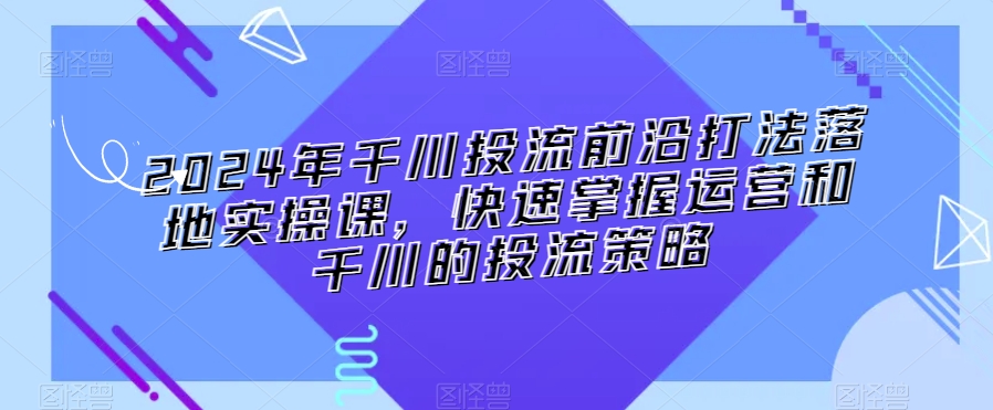 2024年千川投流前沿打法落地实操课，快速掌握运营和千川的投流策略-中创网_分享创业资讯_网络项目资源