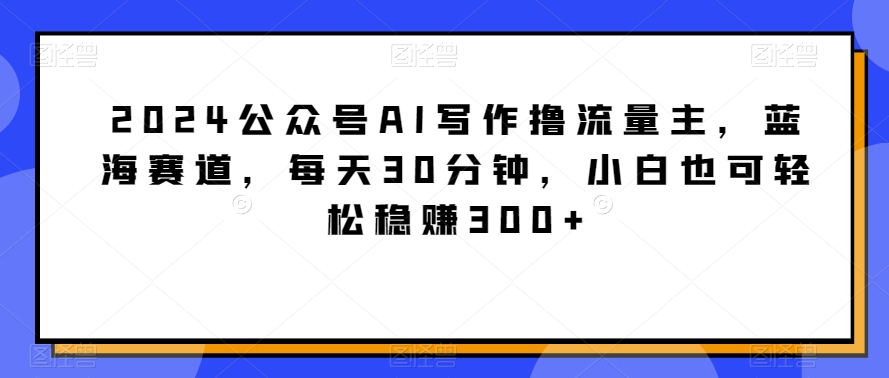 2024公众号AI写作撸流量主，蓝海赛道，每天30分钟，小白也可轻松稳赚300+【揭秘】-中创网_分享创业资讯_网络项目资源